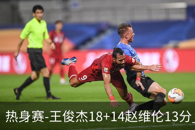 热身赛-王俊杰18+14赵维伦13分 中国男篮险胜FMP拉德尼基